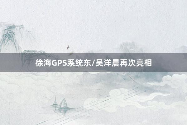 徐海GPS系统东/吴洋晨再次亮相